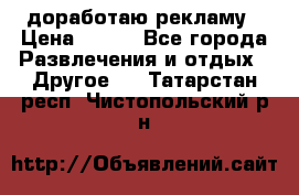 доработаю рекламу › Цена ­ --- - Все города Развлечения и отдых » Другое   . Татарстан респ.,Чистопольский р-н